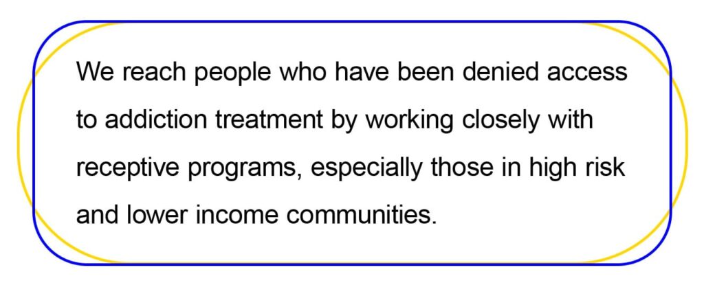 We reach people who have been denied access 
to addiction treatment by working closely with 
receptive programs, especially those in high risk 
and lower income communities.  