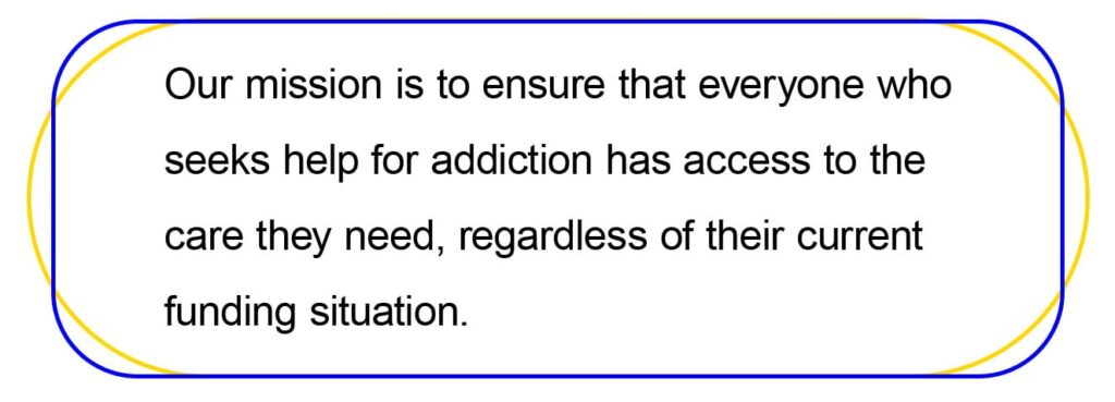 Our mission is to ensure that everyone who 
seeks help for addiction has access to the 
care they need, regardless of their current
funding situation.