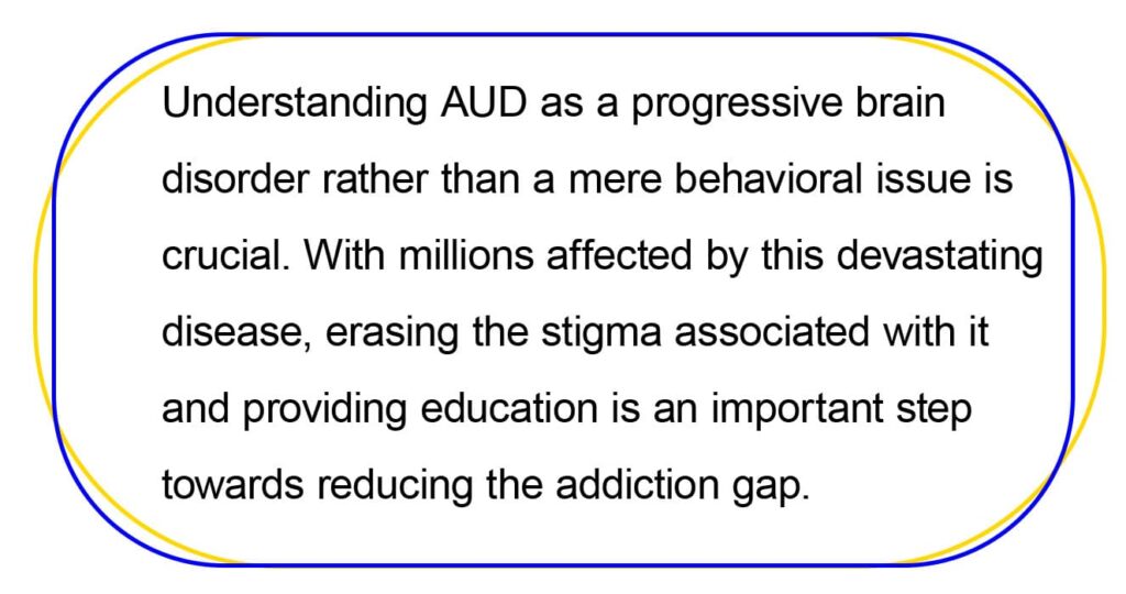 Understanding AUD as a progressive brain 
disorder rather than a mere behavioral issue is 
crucial. With millions affected by this devastating 
disease, erasing the stigma associated with it 
and providing education is an important step 
towards reducing the addiction gap.
