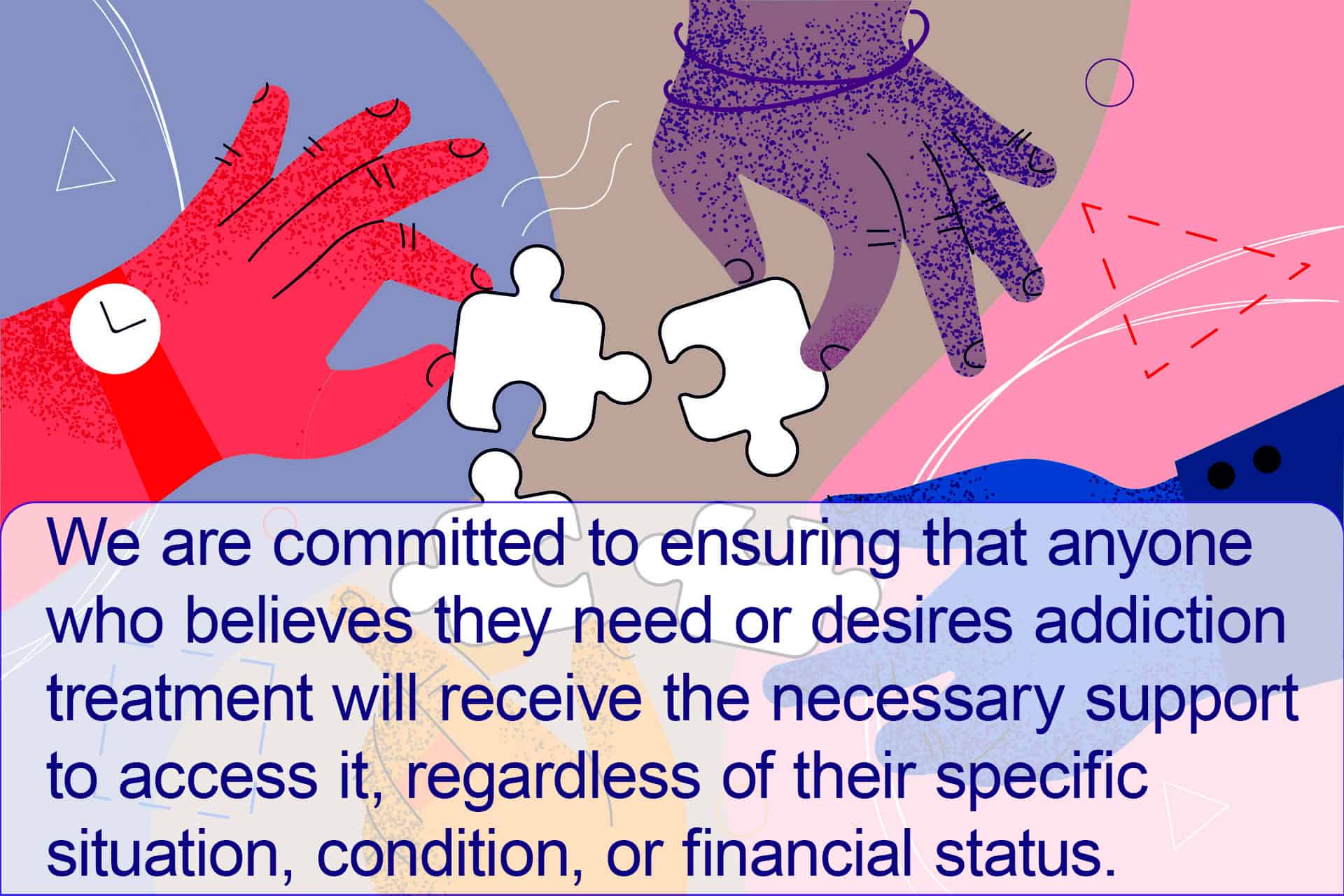puzzling hands "We are committed to ensuring that anyone who believes they need or desires addiction treatment will receive the necessary support to access it, regardless of their specific situation, condition, or financial status."