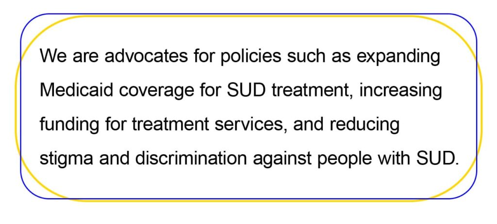 We are advocates for policies such as expanding 
Medicaid coverage for SUD treatment, increasing 
funding for treatment services, and reducing 
stigma and discrimination against people with SUD.
