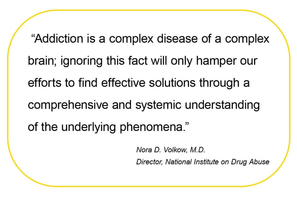  “Addiction is a complex disease of a complex
brain; ignoring this fact will only hamper our 
efforts to find effective solutions through a 
comprehensive and systemic understanding 
of the underlying phenomena.”
