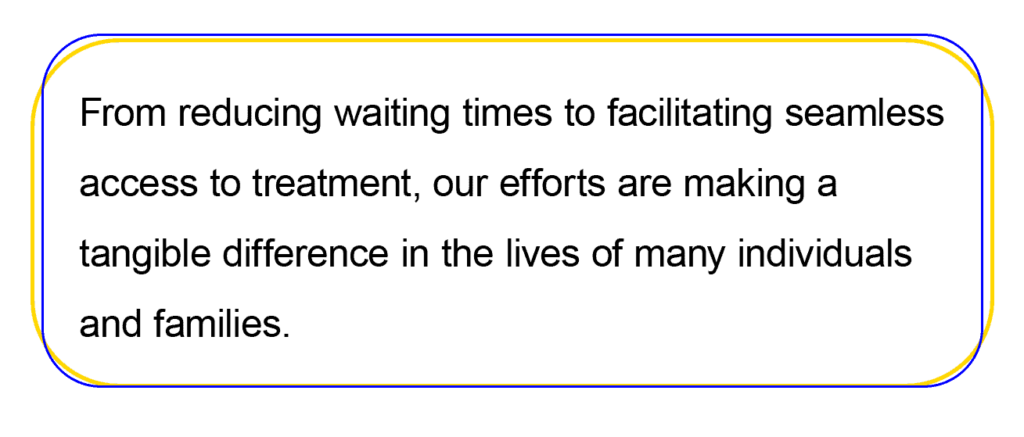 From reducing waiting times to facilitating seamless access to treatment, our efforts are making a tangible difference in the lives of many individuals and families.