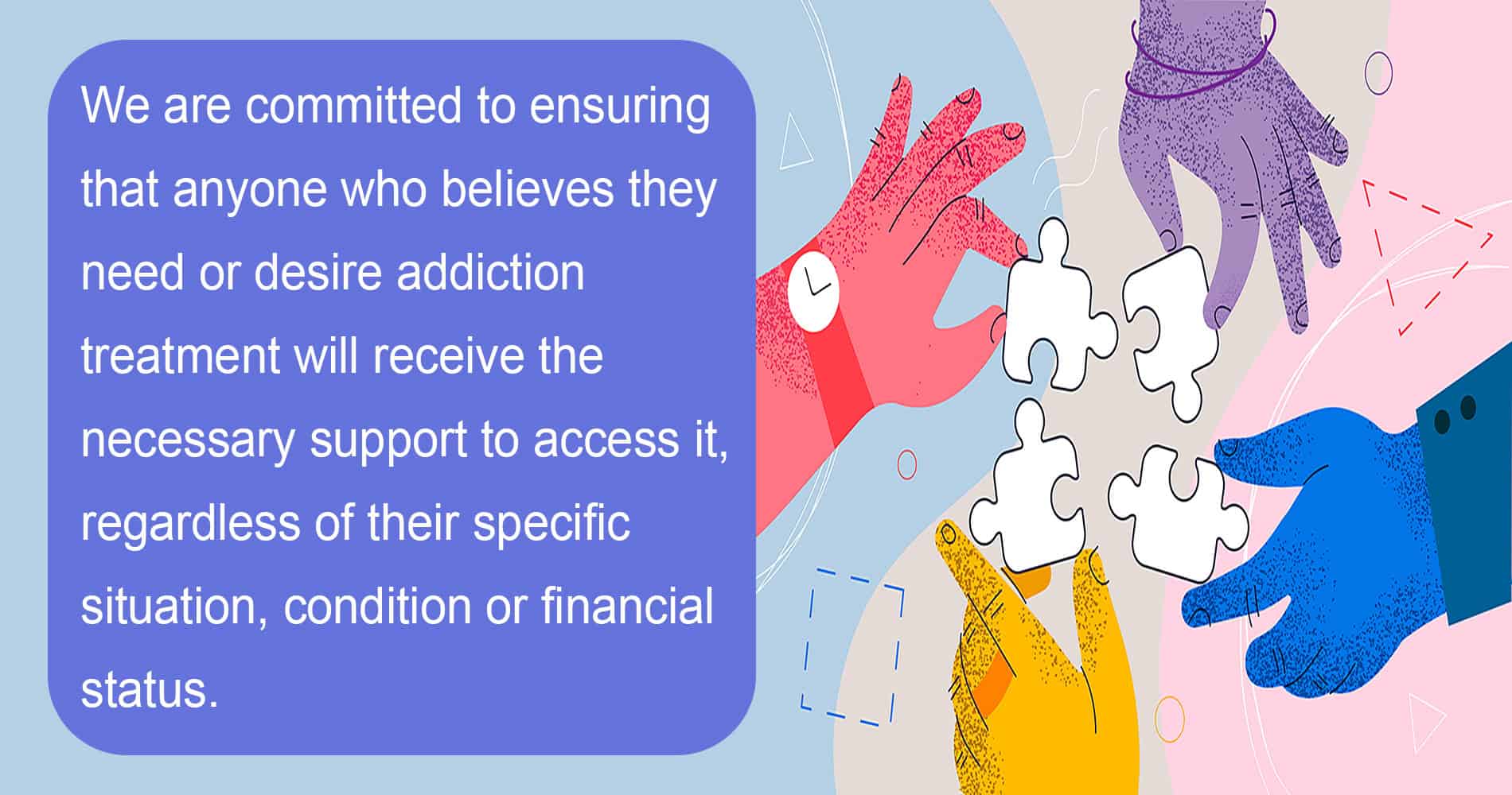 puzzling hands We are committed to ensuring that anyone who believes they need or desires addiction treatment will receive the necessary support to access it, regardless of their specific situation, condition, or financial status.